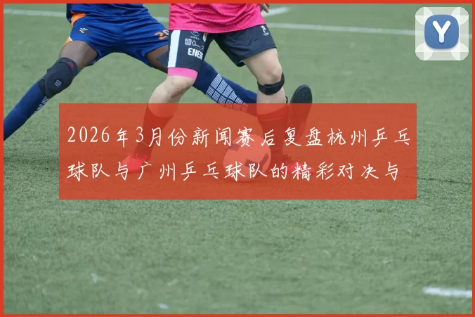 2026年3月份新闻赛后复盘杭州乒乓球队与广州乒乓球队的精彩对决与经验总结