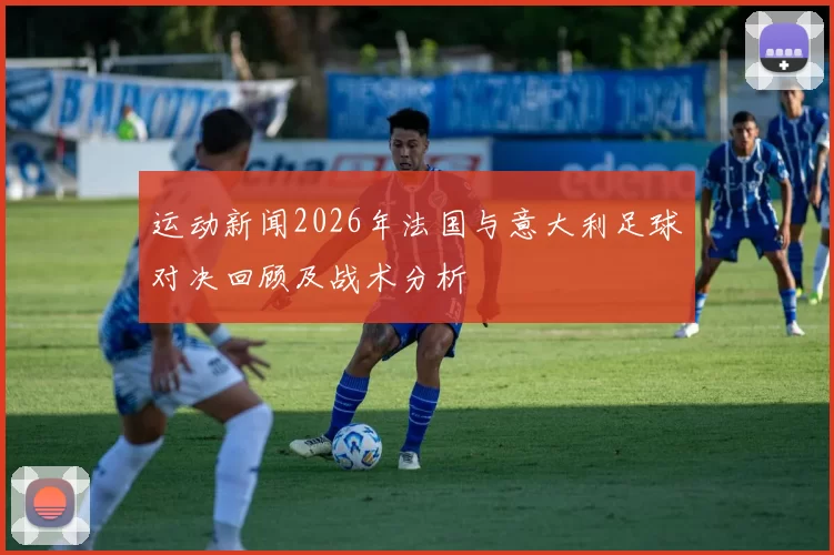 运动新闻2026年法国与意大利足球对决回顾及战术分析