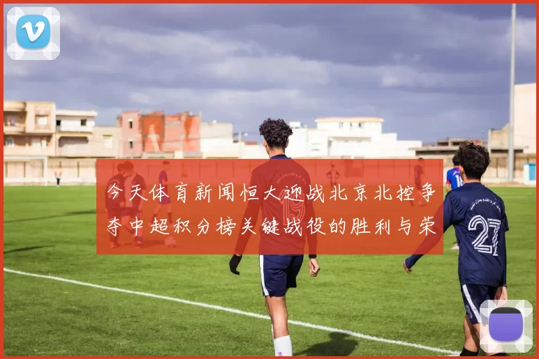 今天体育新闻恒大迎战北京北控争夺中超积分榜关键战役的胜利与荣耀