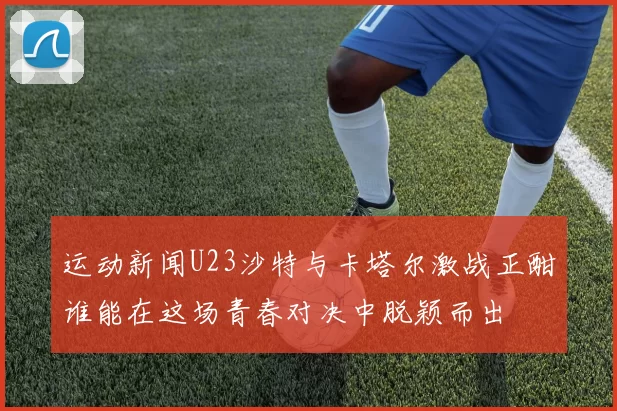 运动新闻U23沙特与卡塔尔激战正酣谁能在这场青春对决中脱颖而出
