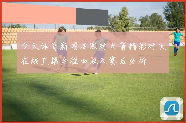 今天体育新闻活塞对火箭精彩对决在线直播全程回放及赛后分析