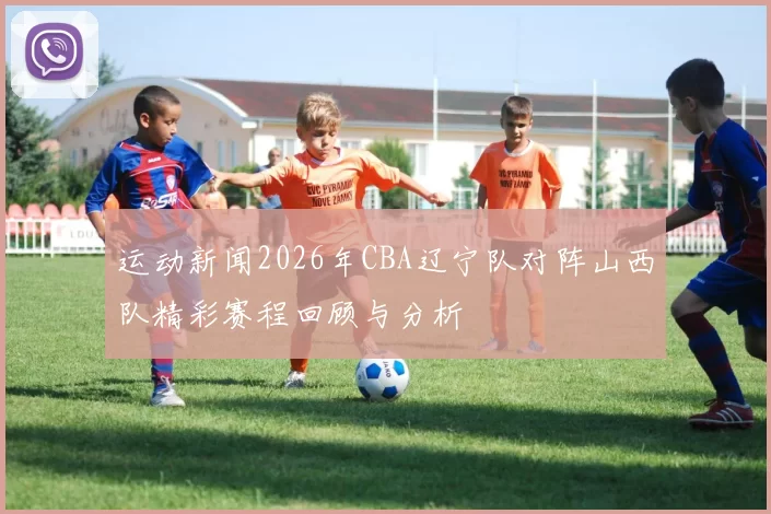 运动新闻2026年CBA辽宁队对阵山西队精彩赛程回顾与分析