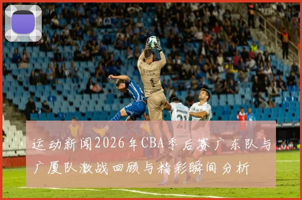 运动新闻2026年CBA季后赛广东队与广厦队激战回顾与精彩瞬间分析