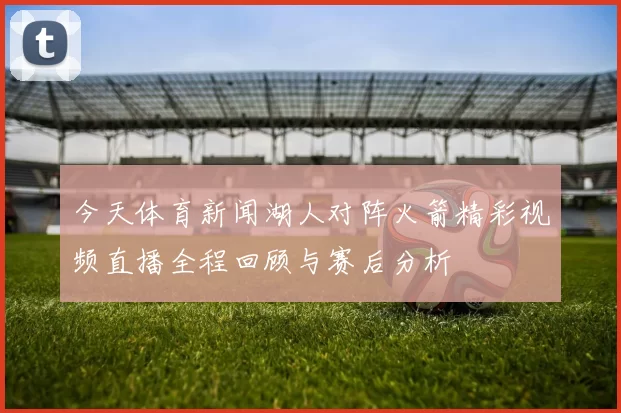 今天体育新闻湖人对阵火箭精彩视频直播全程回顾与赛后分析